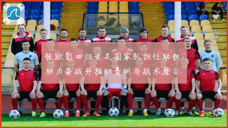 张欧影回归女足国家队担任助教，助力备战并推动青训与战术磨合