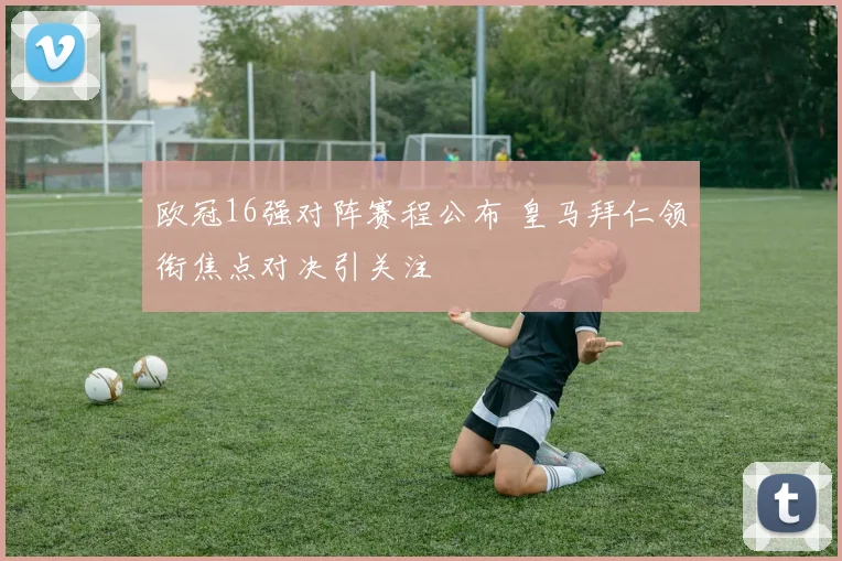 欧冠16强对阵赛程公布 皇马拜仁领衔焦点对决引关注