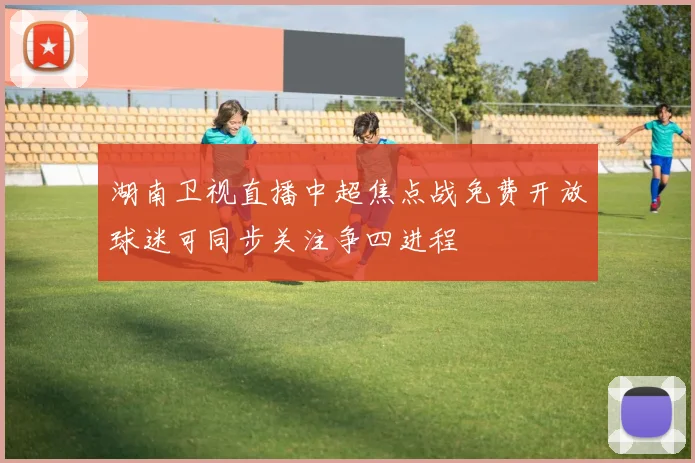 湖南卫视直播中超焦点战免费开放球迷可同步关注争四进程