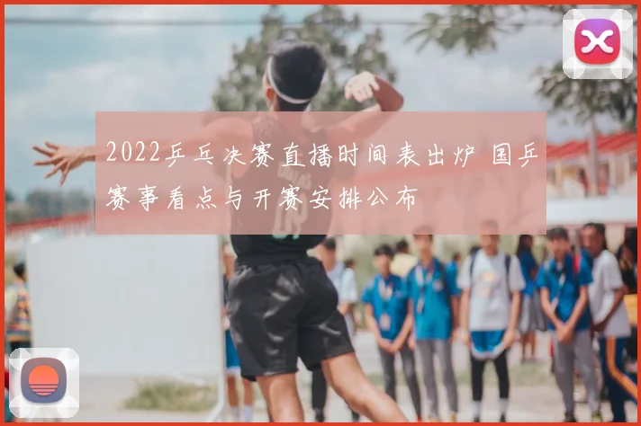2022乒乓决赛直播时间表出炉 国乒赛事看点与开赛安排公布