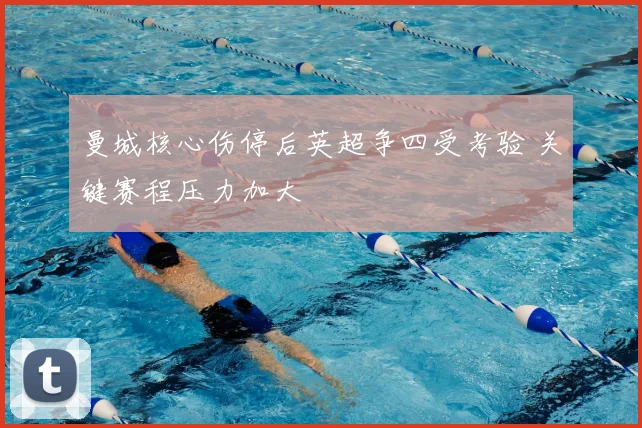 曼城核心伤停后英超争四受考验 关键赛程压力加大