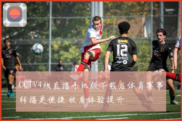 CCTV4线直播手机版下载后体育赛事转播更便捷 收看体验提升