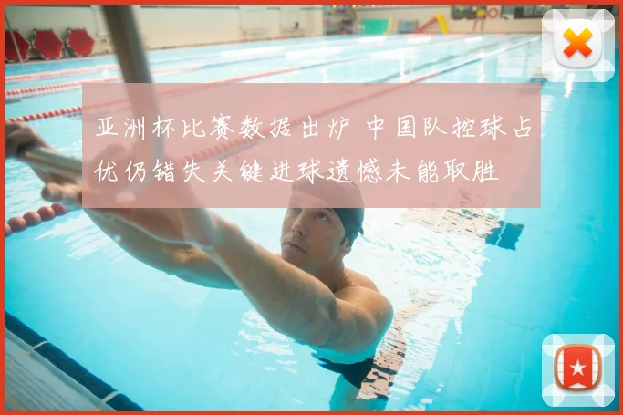亚洲杯比赛数据出炉 中国队控球占优仍错失关键进球遗憾未能取胜