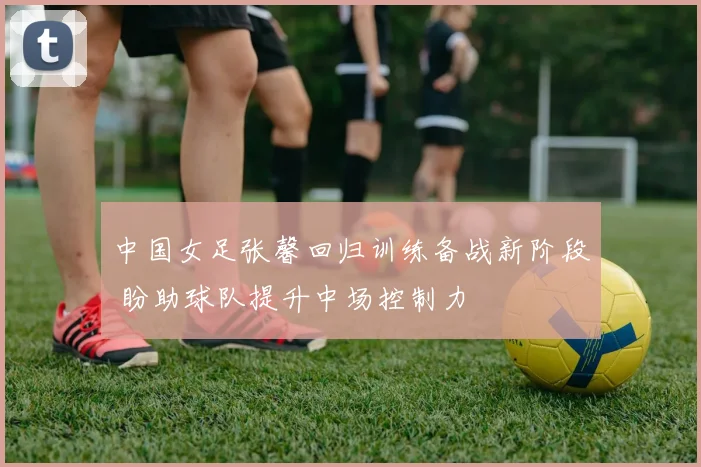 中国女足张馨回归训练备战新阶段 盼助球队提升中场控制力