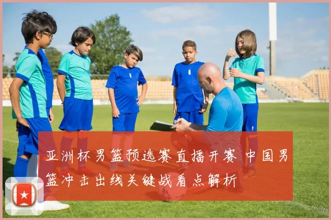 亚洲杯男篮预选赛直播开赛 中国男篮冲击出线关键战看点解析