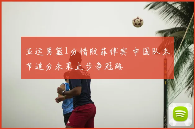 亚运男篮1分惜败菲律宾 中国队末节追分未果止步争冠路