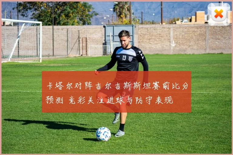 卡塔尔对阵吉尔吉斯斯坦赛前比分预测 竞彩关注进球与防守表现