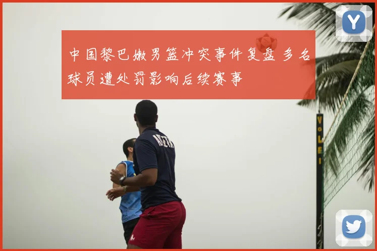 中国黎巴嫩男篮冲突事件复盘 多名球员遭处罚影响后续赛事