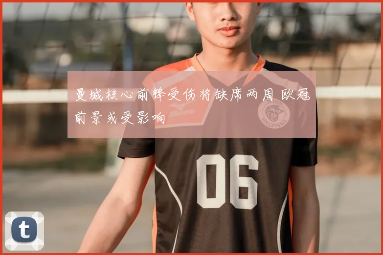 曼城核心前锋受伤将缺席两周 欧冠前景或受影响