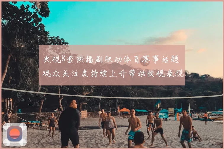 央视8套热播剧联动体育赛事话题 观众关注度持续上升带动收视表现提升