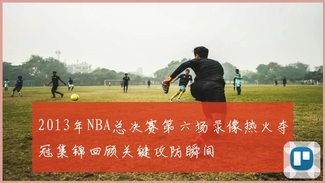 2013年NBA总决赛第六场录像热火夺冠集锦回顾关键攻防瞬间