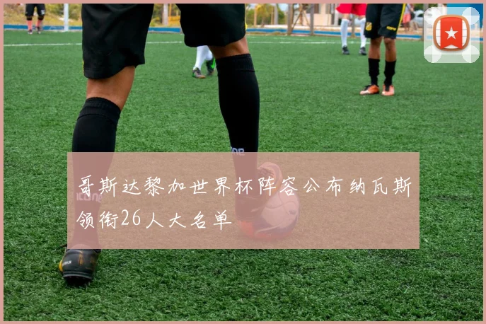 哥斯达黎加世界杯阵容公布纳瓦斯领衔26人大名单