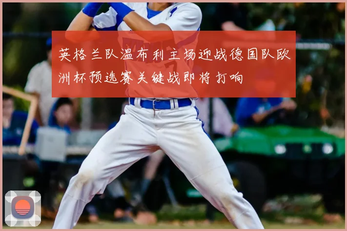 英格兰队温布利主场迎战德国队欧洲杯预选赛关键战即将打响