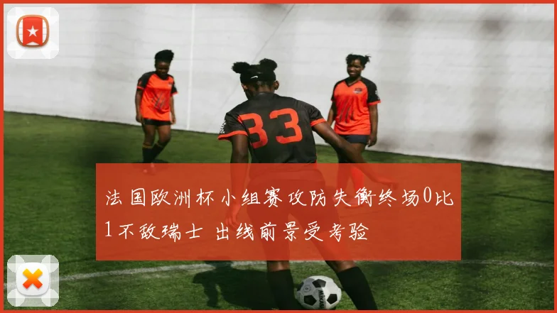 法国欧洲杯小组赛攻防失衡终场0比1不敌瑞士 出线前景受考验