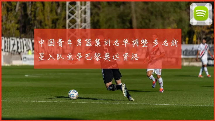 中国青年男篮集训名单调整 多名新星入队竞争巴黎奥运资格