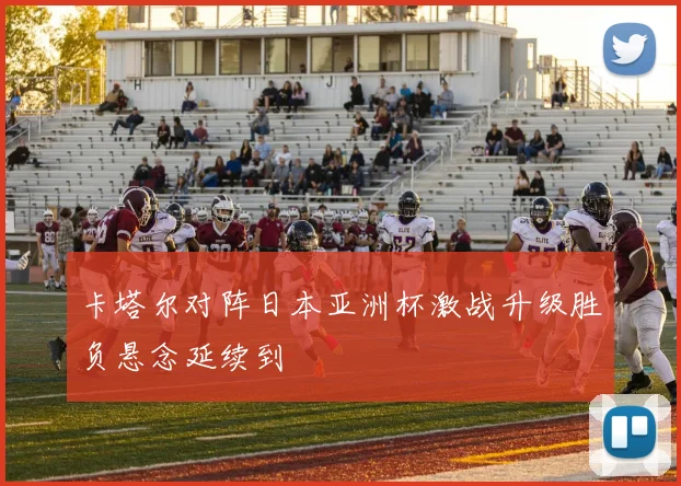 卡塔尔对阵日本亚洲杯激战升级胜负悬念延续到
