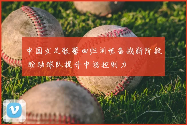 中国女足张馨回归训练备战新阶段 盼助球队提升中场控制力