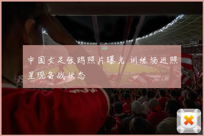 中国女足张鸥照片曝光 训练场近照呈现备战状态