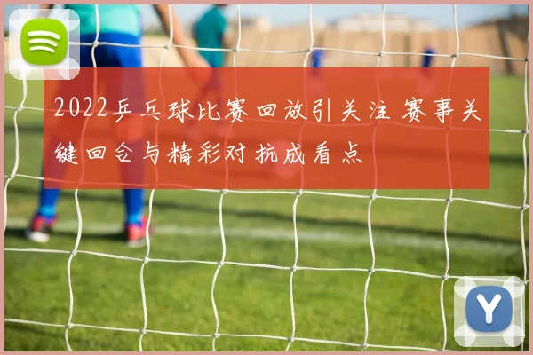 2022乒乓球比赛回放引关注 赛事关键回合与精彩对抗成看点