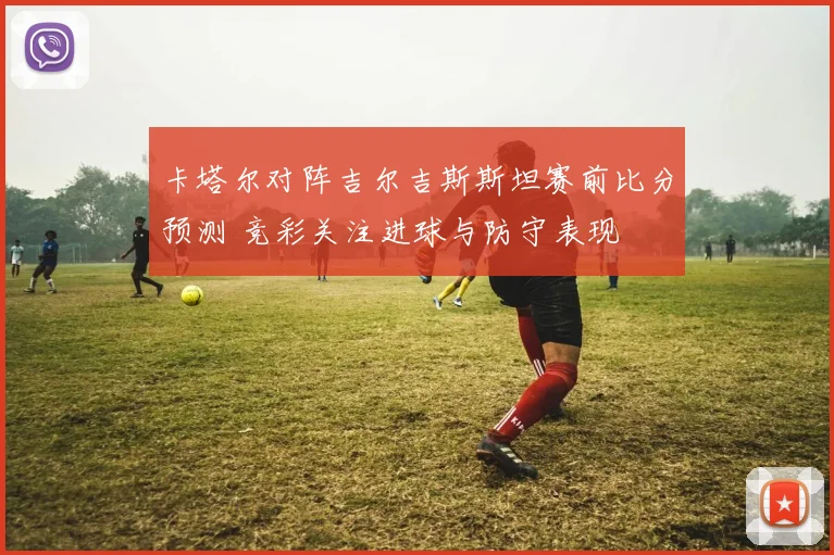 卡塔尔对阵吉尔吉斯斯坦赛前比分预测 竞彩关注进球与防守表现