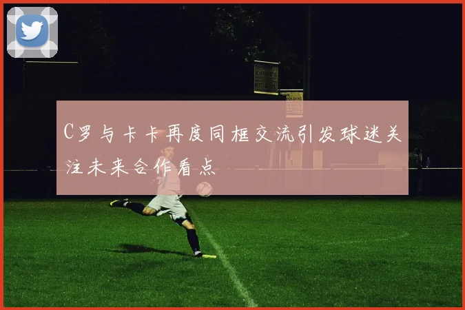 C罗与卡卡再度同框交流引发球迷关注未来合作看点