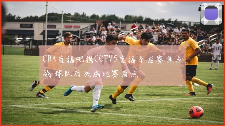 CBA直播吧携CCTV5直播季后赛焦点战 球队对决成比赛看点