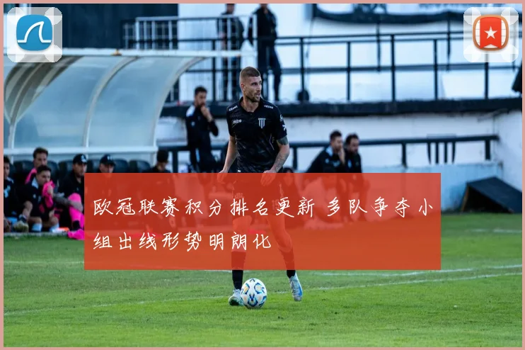 欧冠联赛积分排名更新 多队争夺小组出线形势明朗化