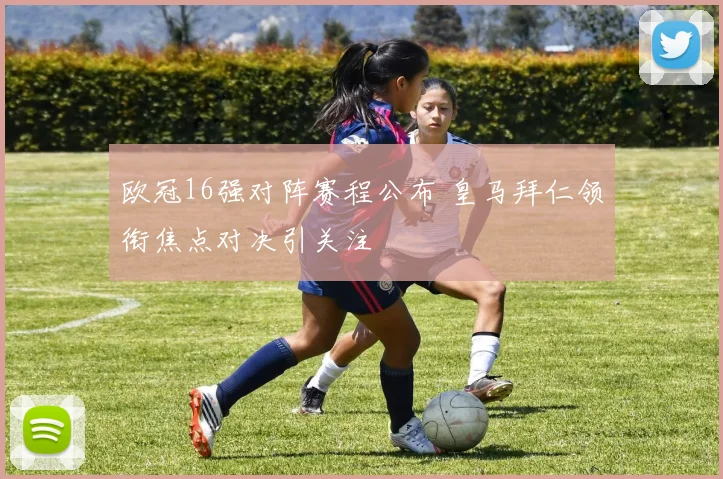 欧冠16强对阵赛程公布 皇马拜仁领衔焦点对决引关注