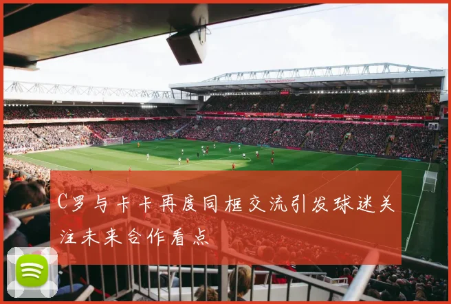 C罗与卡卡再度同框交流引发球迷关注未来合作看点