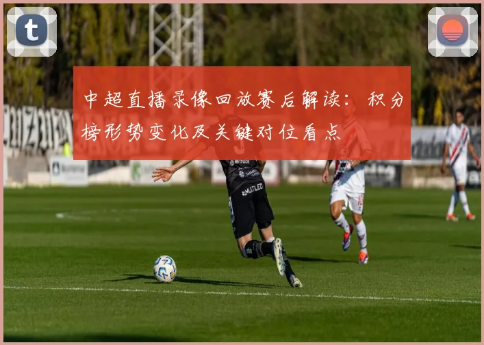 中超直播录像回放赛后解读：积分榜形势变化及关键对位看点