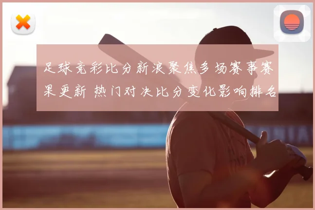 足球竞彩比分新浪聚焦多场赛事赛果更新 热门对决比分变化影响排名走势