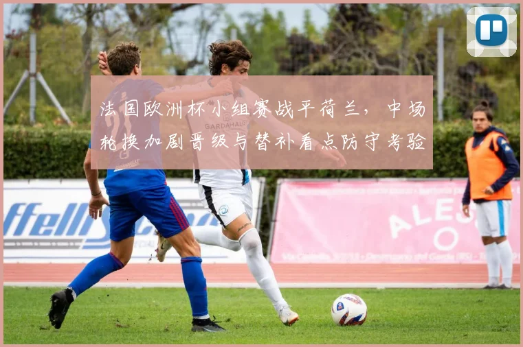 法国欧洲杯小组赛战平荷兰,中场轮换加剧晋级与替补看点防守考验