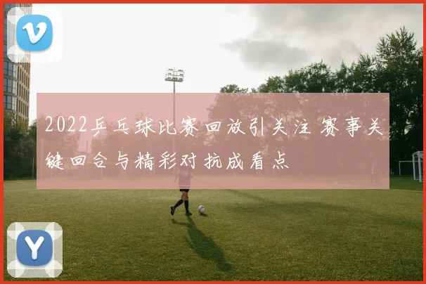 2022乒乓球比赛回放引关注 赛事关键回合与精彩对抗成看点