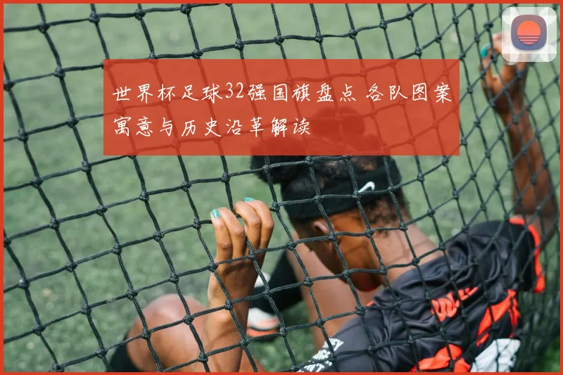 世界杯足球32强国旗盘点 各队图案寓意与历史沿革解读