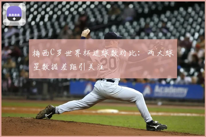 梅西C罗世界杯进球数对比：两大球星数据差距引关注