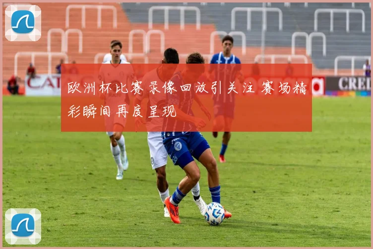 欧洲杯比赛录像回放引关注 赛场精彩瞬间再度呈现